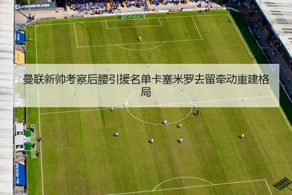 曼联新帅考察后腰引援名单卡塞米罗去留牵动重建格局
